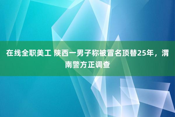 在线全职美工 陕西一男子称被冒名顶替25年，渭南警方正调查