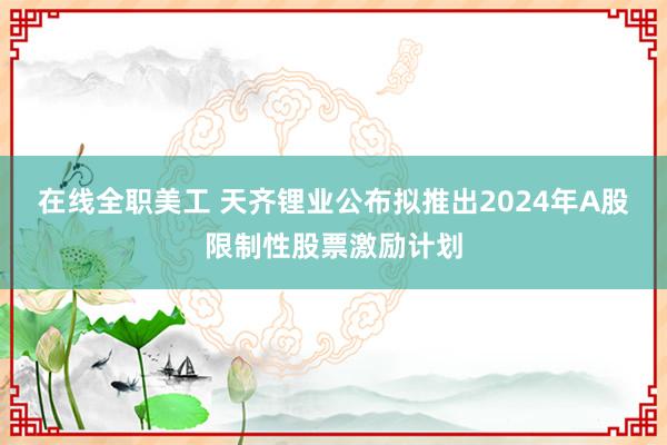 在线全职美工 天齐锂业公布拟推出2024年A股限制性股票激励计划